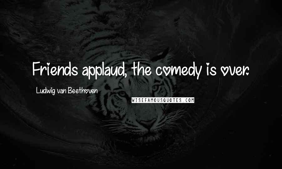 Ludwig Van Beethoven Quotes: Friends applaud, the comedy is over.