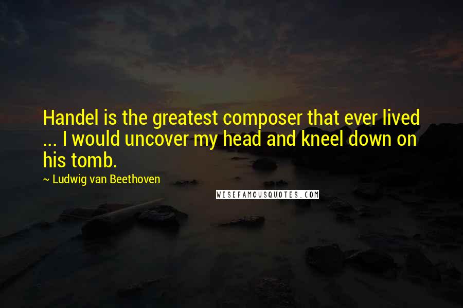 Ludwig Van Beethoven Quotes: Handel is the greatest composer that ever lived ... I would uncover my head and kneel down on his tomb.