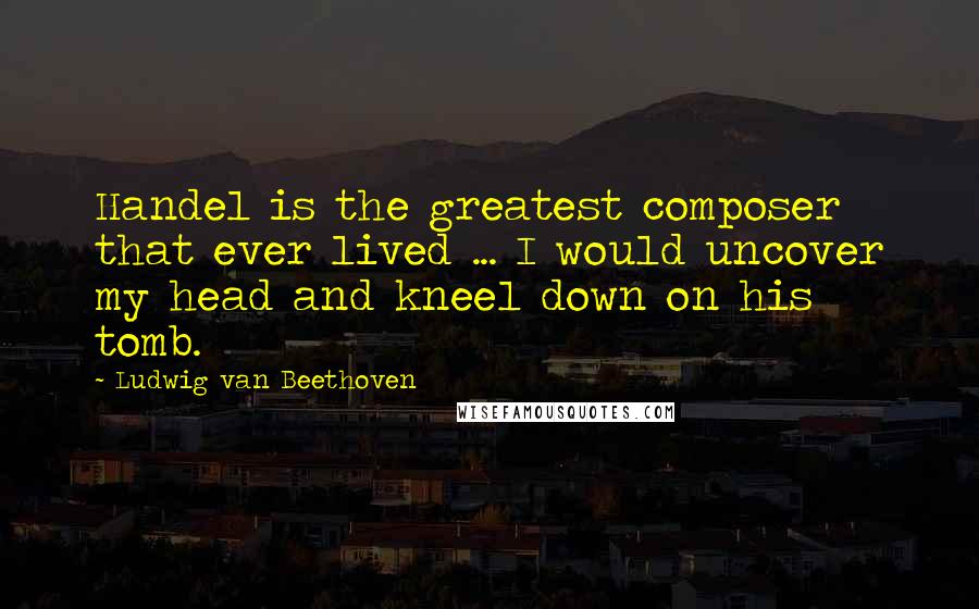 Ludwig Van Beethoven Quotes: Handel is the greatest composer that ever lived ... I would uncover my head and kneel down on his tomb.