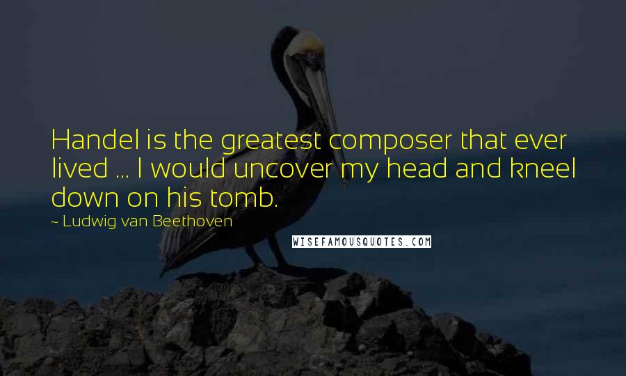 Ludwig Van Beethoven Quotes: Handel is the greatest composer that ever lived ... I would uncover my head and kneel down on his tomb.