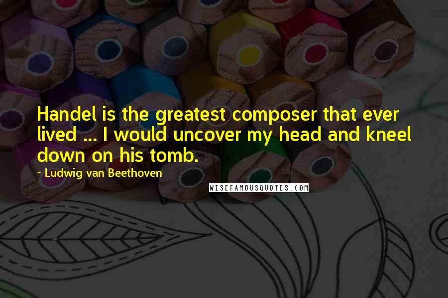 Ludwig Van Beethoven Quotes: Handel is the greatest composer that ever lived ... I would uncover my head and kneel down on his tomb.