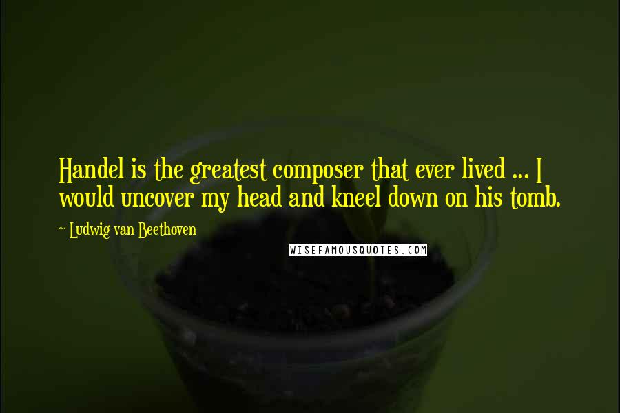 Ludwig Van Beethoven Quotes: Handel is the greatest composer that ever lived ... I would uncover my head and kneel down on his tomb.