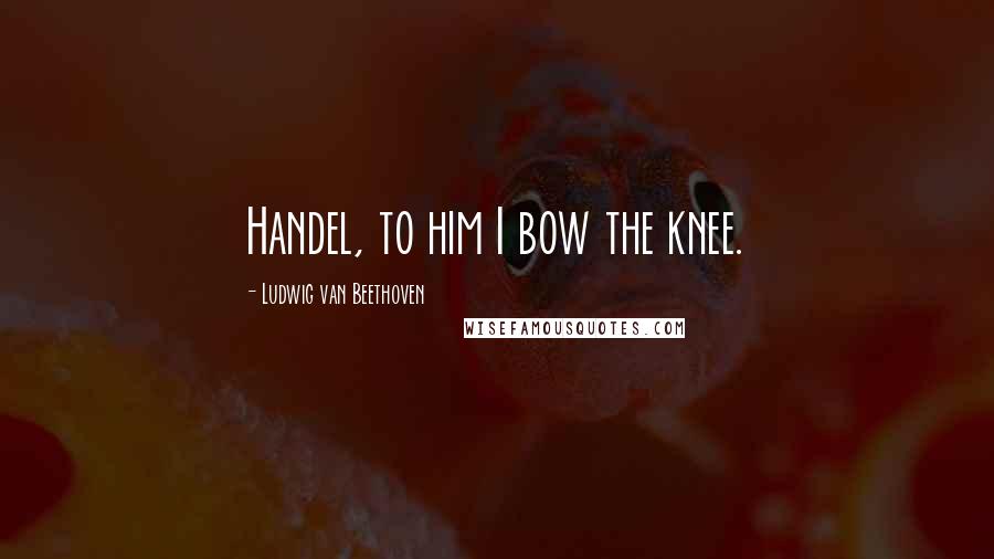 Ludwig Van Beethoven Quotes: Handel, to him I bow the knee.