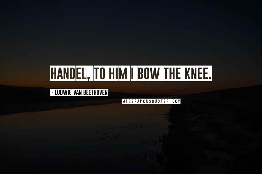 Ludwig Van Beethoven Quotes: Handel, to him I bow the knee.