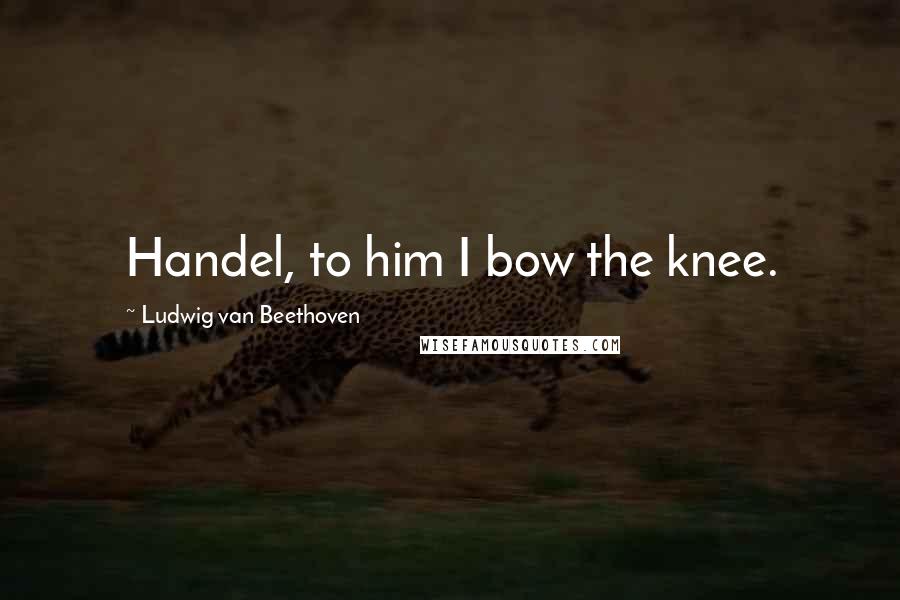 Ludwig Van Beethoven Quotes: Handel, to him I bow the knee.