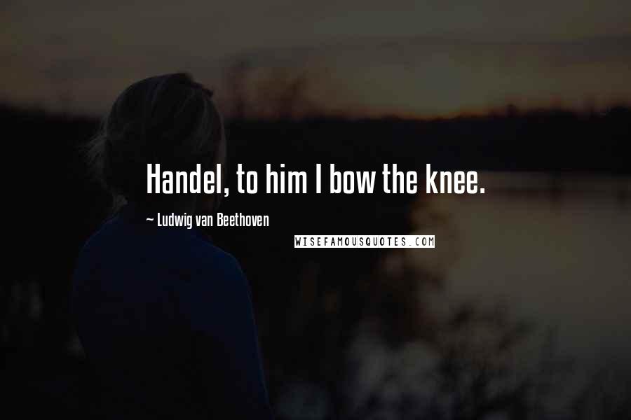 Ludwig Van Beethoven Quotes: Handel, to him I bow the knee.