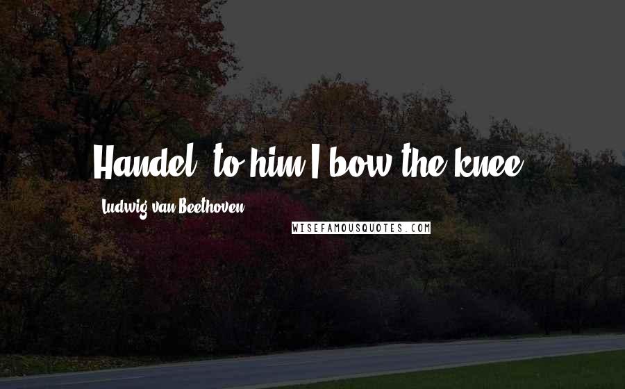 Ludwig Van Beethoven Quotes: Handel, to him I bow the knee.