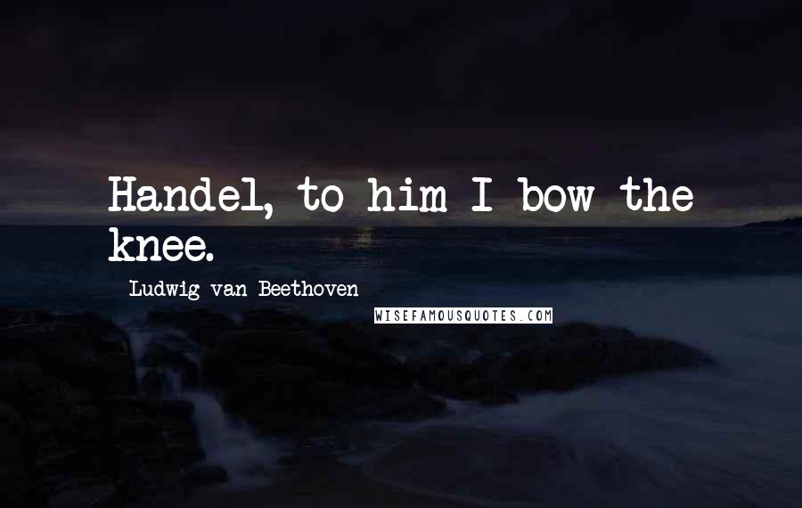 Ludwig Van Beethoven Quotes: Handel, to him I bow the knee.