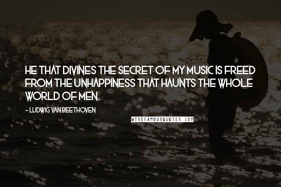 Ludwig Van Beethoven Quotes: He that divines the secret of my music is freed from the unhappiness that haunts the whole world of men.