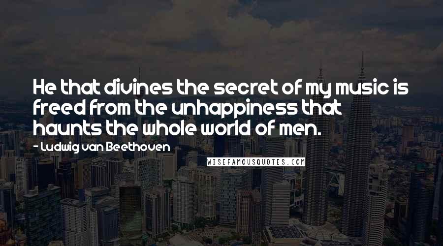 Ludwig Van Beethoven Quotes: He that divines the secret of my music is freed from the unhappiness that haunts the whole world of men.