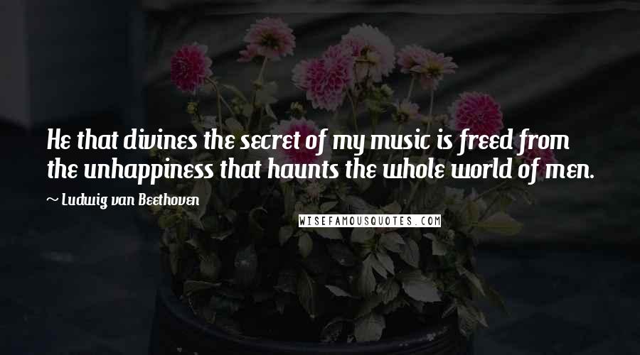 Ludwig Van Beethoven Quotes: He that divines the secret of my music is freed from the unhappiness that haunts the whole world of men.