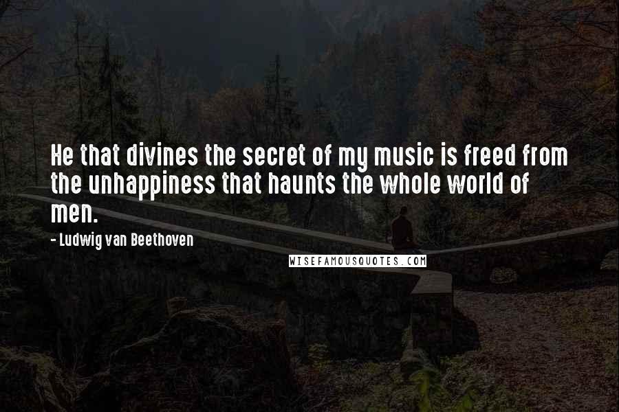 Ludwig Van Beethoven Quotes: He that divines the secret of my music is freed from the unhappiness that haunts the whole world of men.