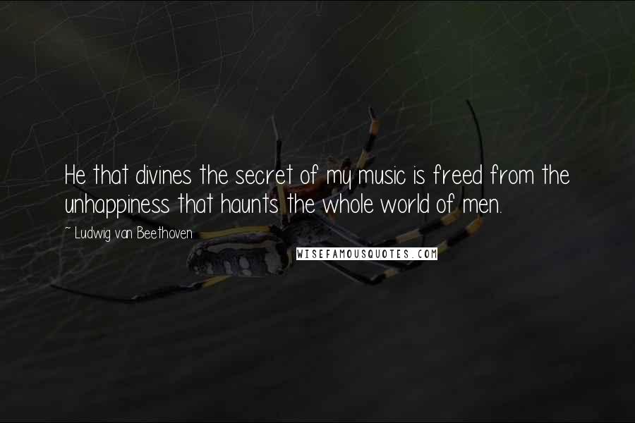 Ludwig Van Beethoven Quotes: He that divines the secret of my music is freed from the unhappiness that haunts the whole world of men.