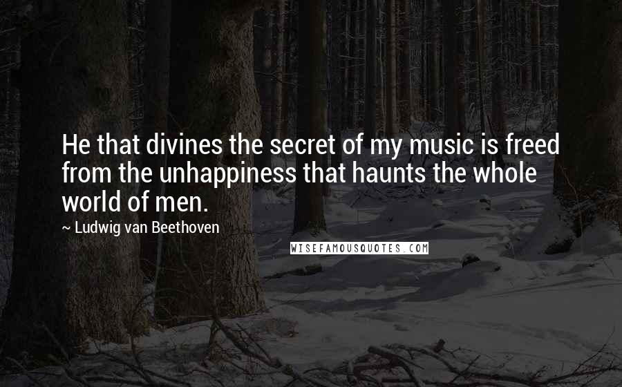 Ludwig Van Beethoven Quotes: He that divines the secret of my music is freed from the unhappiness that haunts the whole world of men.