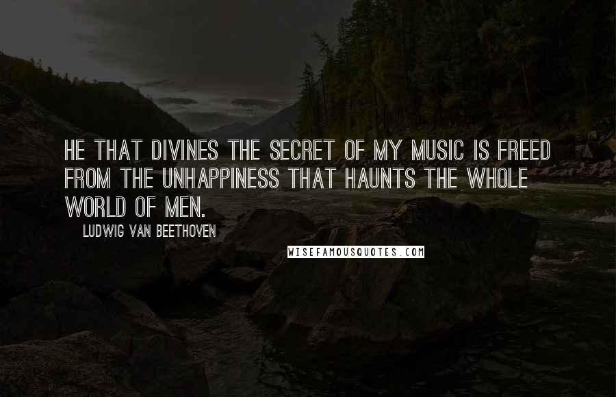 Ludwig Van Beethoven Quotes: He that divines the secret of my music is freed from the unhappiness that haunts the whole world of men.