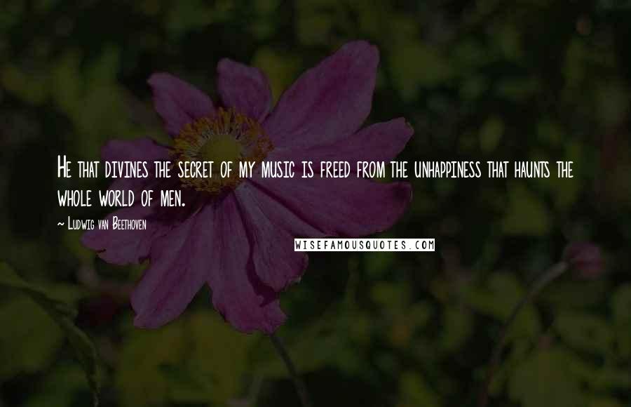 Ludwig Van Beethoven Quotes: He that divines the secret of my music is freed from the unhappiness that haunts the whole world of men.