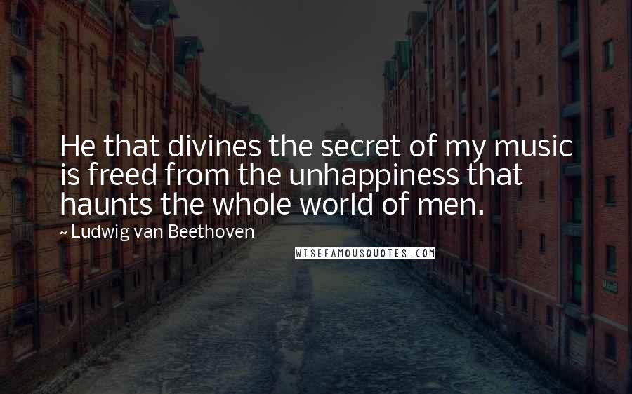 Ludwig Van Beethoven Quotes: He that divines the secret of my music is freed from the unhappiness that haunts the whole world of men.