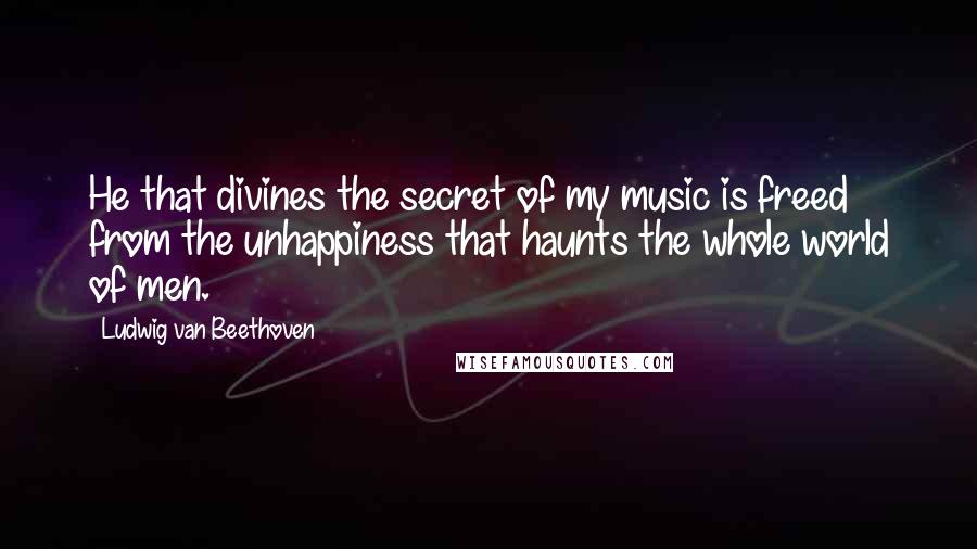 Ludwig Van Beethoven Quotes: He that divines the secret of my music is freed from the unhappiness that haunts the whole world of men.