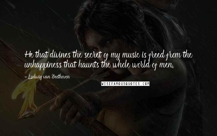 Ludwig Van Beethoven Quotes: He that divines the secret of my music is freed from the unhappiness that haunts the whole world of men.