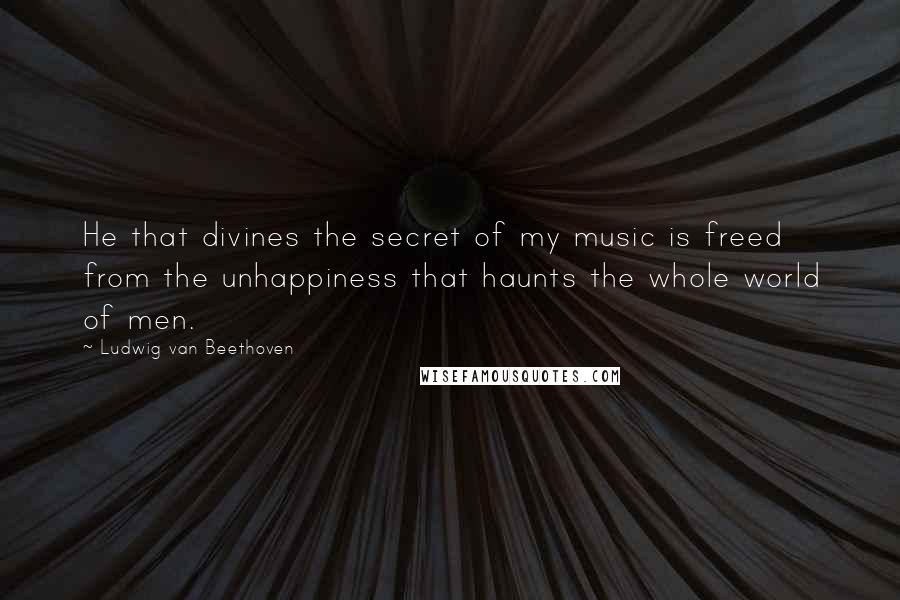 Ludwig Van Beethoven Quotes: He that divines the secret of my music is freed from the unhappiness that haunts the whole world of men.