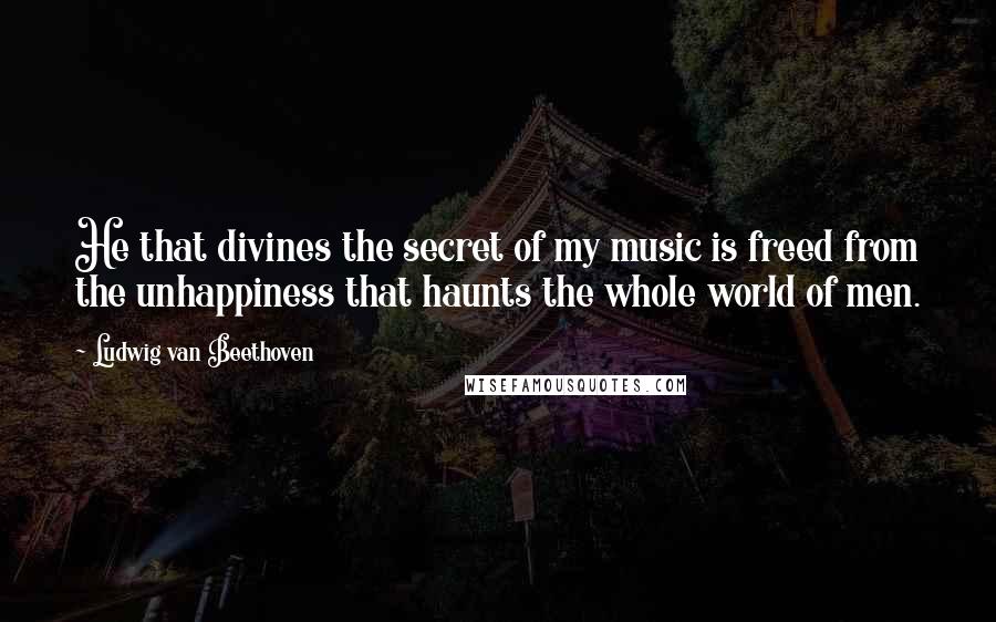 Ludwig Van Beethoven Quotes: He that divines the secret of my music is freed from the unhappiness that haunts the whole world of men.