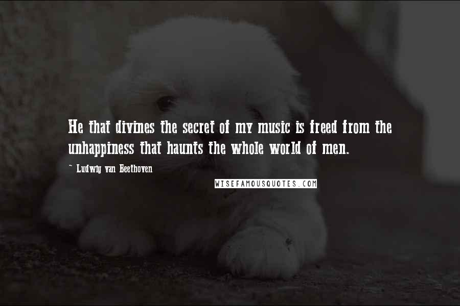 Ludwig Van Beethoven Quotes: He that divines the secret of my music is freed from the unhappiness that haunts the whole world of men.