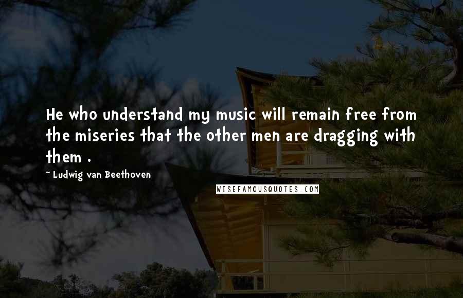 Ludwig Van Beethoven Quotes: He who understand my music will remain free from the miseries that the other men are dragging with them .