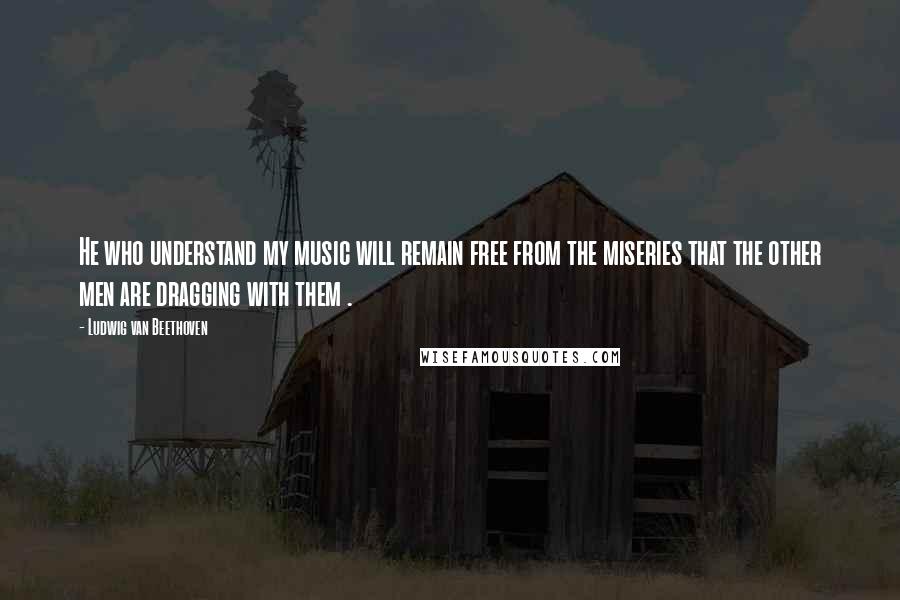 Ludwig Van Beethoven Quotes: He who understand my music will remain free from the miseries that the other men are dragging with them .