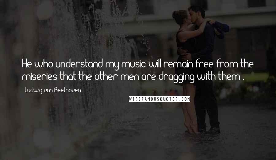 Ludwig Van Beethoven Quotes: He who understand my music will remain free from the miseries that the other men are dragging with them .