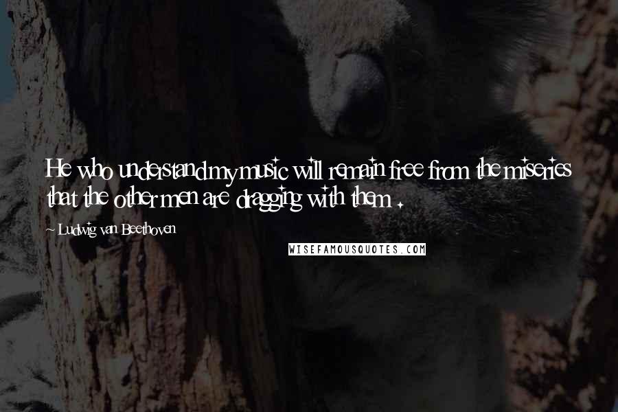 Ludwig Van Beethoven Quotes: He who understand my music will remain free from the miseries that the other men are dragging with them .