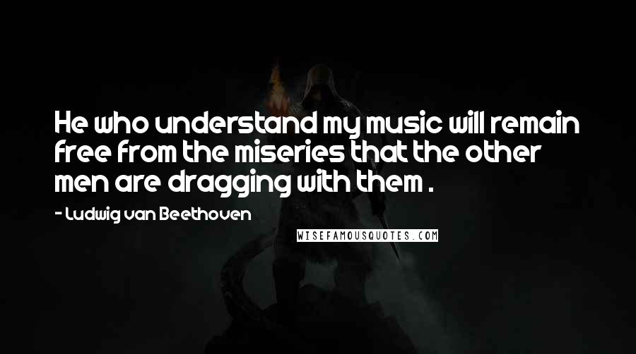 Ludwig Van Beethoven Quotes: He who understand my music will remain free from the miseries that the other men are dragging with them .