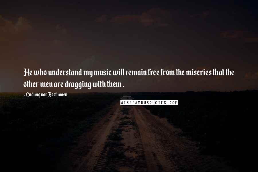 Ludwig Van Beethoven Quotes: He who understand my music will remain free from the miseries that the other men are dragging with them .