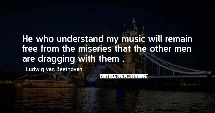 Ludwig Van Beethoven Quotes: He who understand my music will remain free from the miseries that the other men are dragging with them .