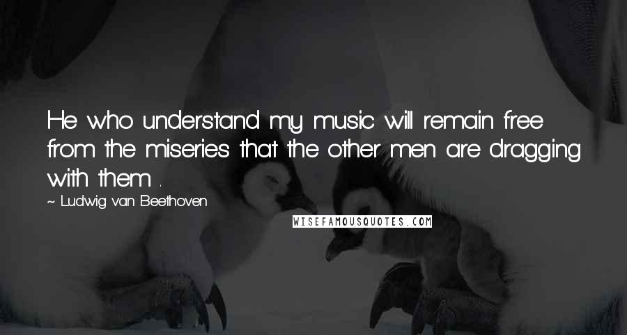 Ludwig Van Beethoven Quotes: He who understand my music will remain free from the miseries that the other men are dragging with them .