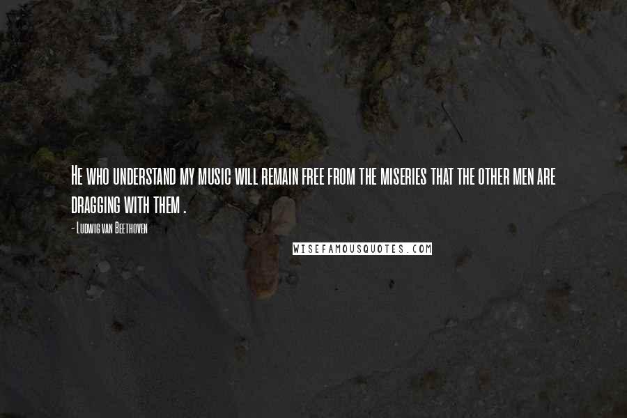 Ludwig Van Beethoven Quotes: He who understand my music will remain free from the miseries that the other men are dragging with them .