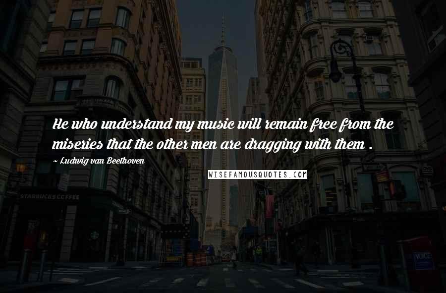 Ludwig Van Beethoven Quotes: He who understand my music will remain free from the miseries that the other men are dragging with them .