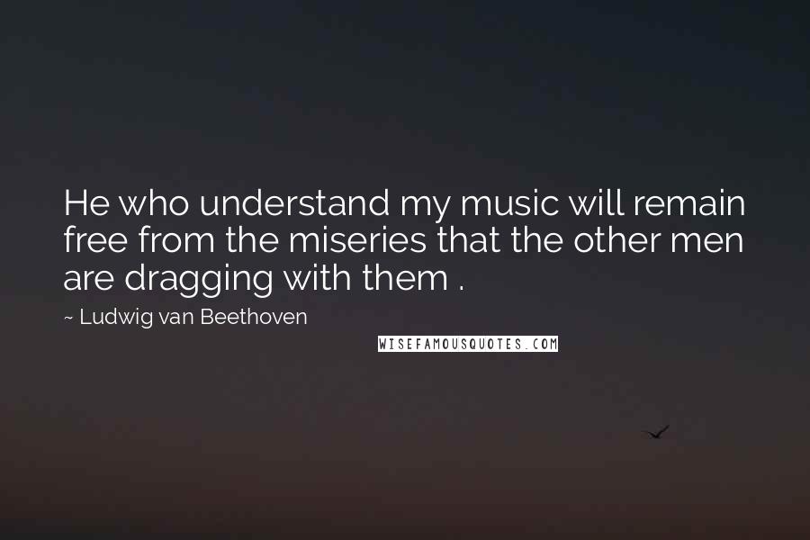 Ludwig Van Beethoven Quotes: He who understand my music will remain free from the miseries that the other men are dragging with them .