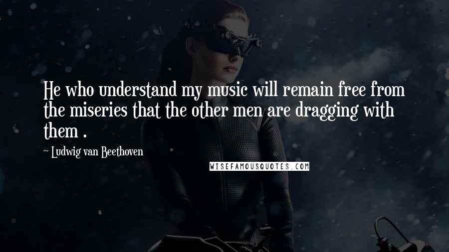 Ludwig Van Beethoven Quotes: He who understand my music will remain free from the miseries that the other men are dragging with them .