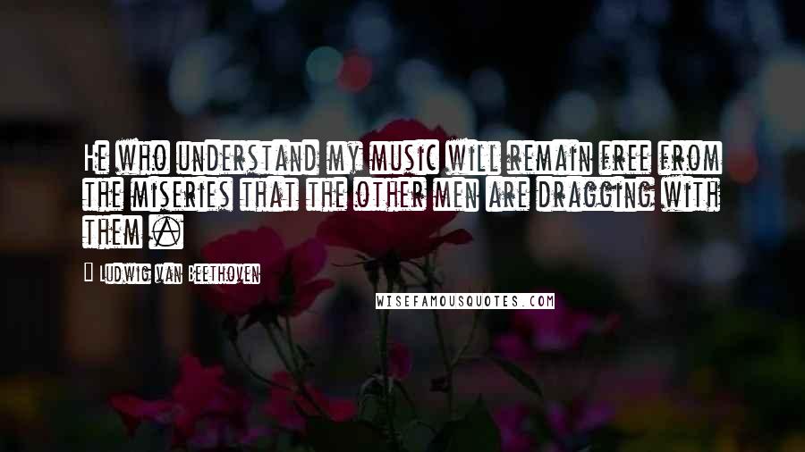 Ludwig Van Beethoven Quotes: He who understand my music will remain free from the miseries that the other men are dragging with them .