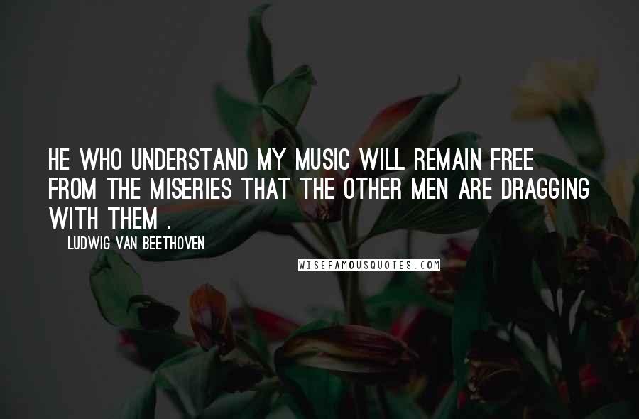 Ludwig Van Beethoven Quotes: He who understand my music will remain free from the miseries that the other men are dragging with them .