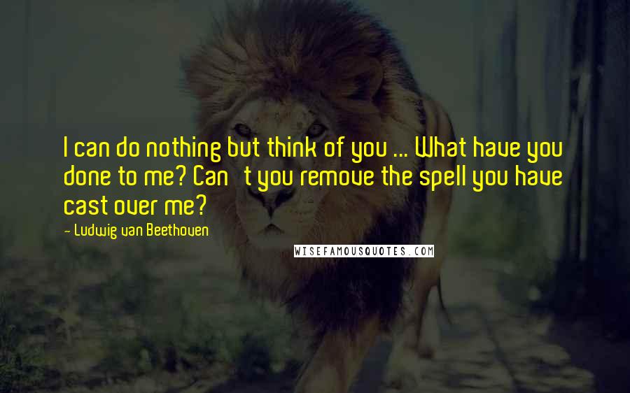 Ludwig Van Beethoven Quotes: I can do nothing but think of you ... What have you done to me? Can't you remove the spell you have cast over me?
