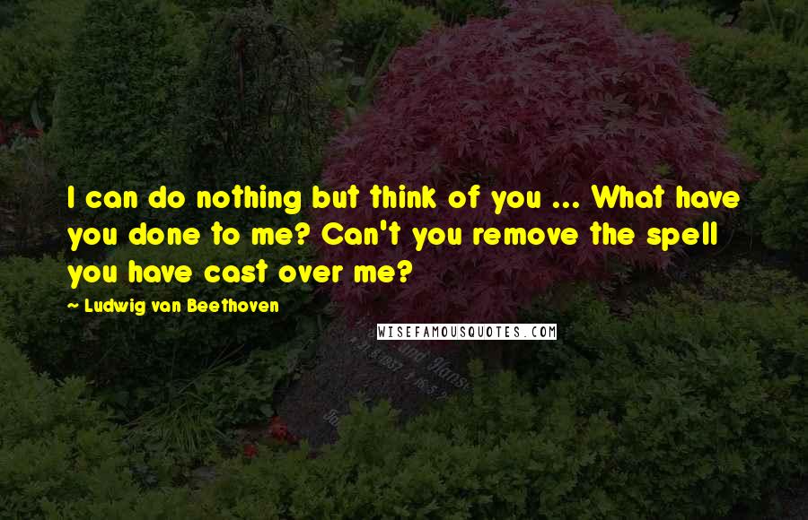 Ludwig Van Beethoven Quotes: I can do nothing but think of you ... What have you done to me? Can't you remove the spell you have cast over me?