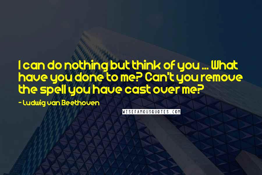 Ludwig Van Beethoven Quotes: I can do nothing but think of you ... What have you done to me? Can't you remove the spell you have cast over me?