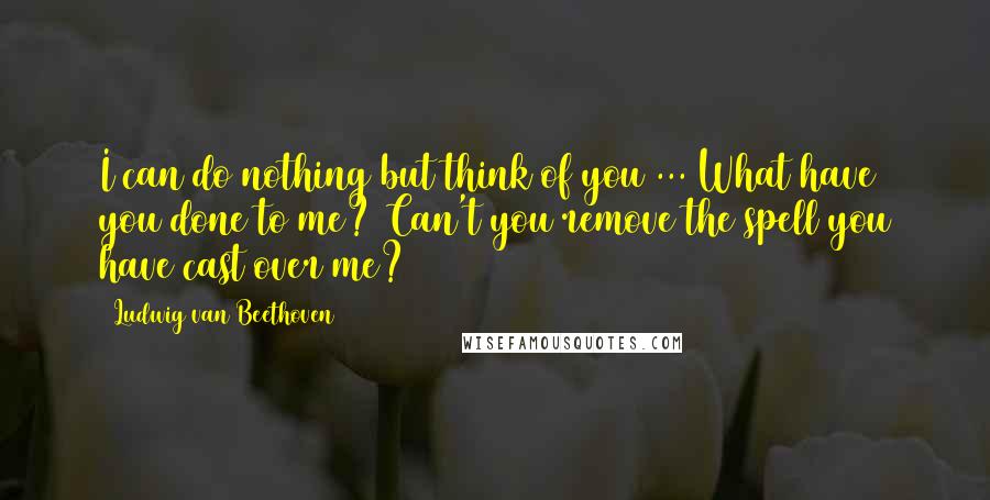 Ludwig Van Beethoven Quotes: I can do nothing but think of you ... What have you done to me? Can't you remove the spell you have cast over me?