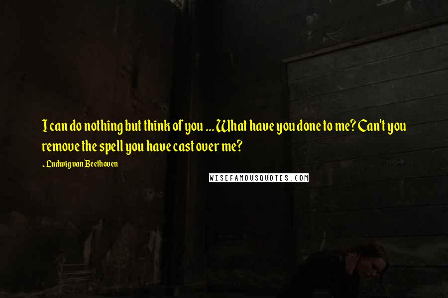 Ludwig Van Beethoven Quotes: I can do nothing but think of you ... What have you done to me? Can't you remove the spell you have cast over me?