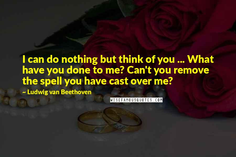 Ludwig Van Beethoven Quotes: I can do nothing but think of you ... What have you done to me? Can't you remove the spell you have cast over me?