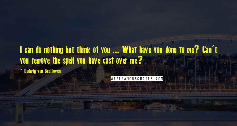 Ludwig Van Beethoven Quotes: I can do nothing but think of you ... What have you done to me? Can't you remove the spell you have cast over me?