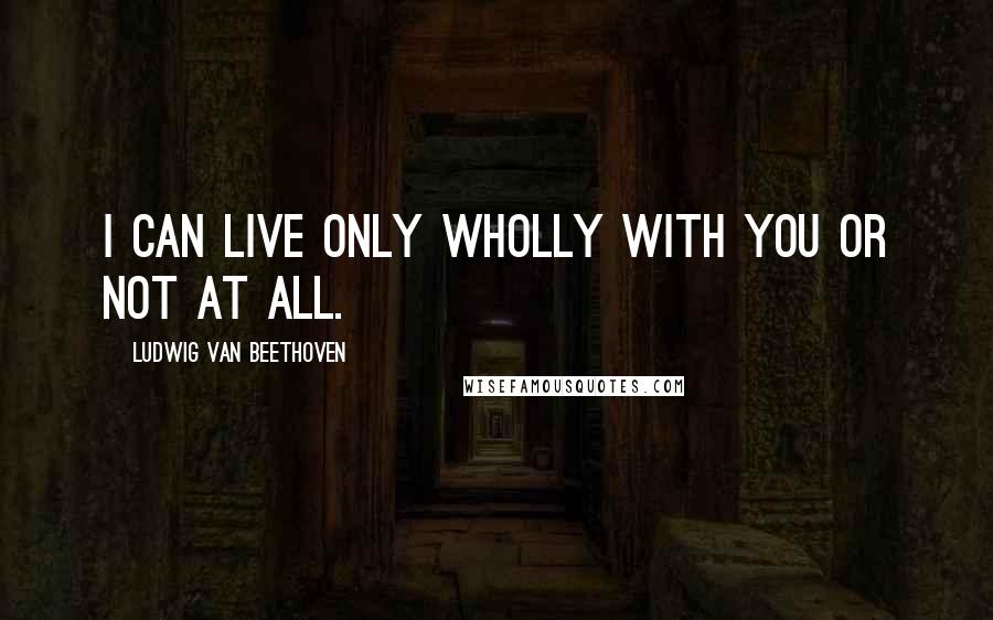 Ludwig Van Beethoven Quotes: I can live only wholly with you or not at all.