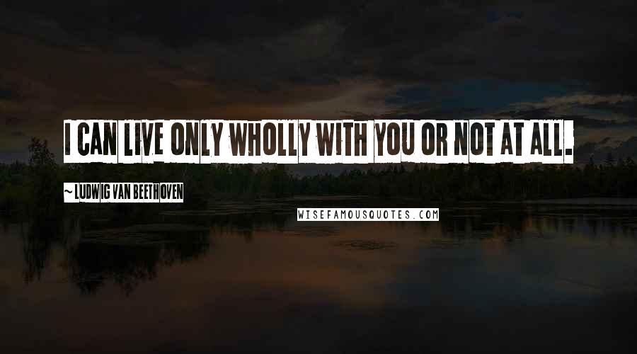 Ludwig Van Beethoven Quotes: I can live only wholly with you or not at all.