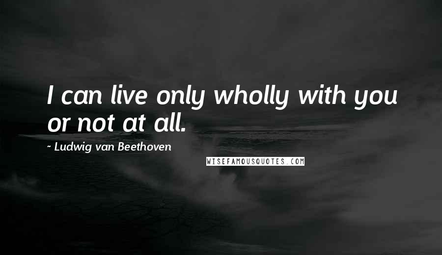 Ludwig Van Beethoven Quotes: I can live only wholly with you or not at all.